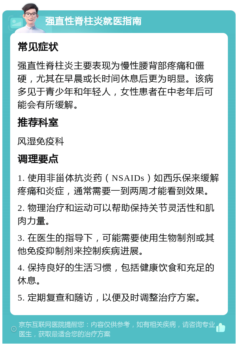 强直性脊柱炎就医指南 常见症状 强直性脊柱炎主要表现为慢性腰背部疼痛和僵硬，尤其在早晨或长时间休息后更为明显。该病多见于青少年和年轻人，女性患者在中老年后可能会有所缓解。 推荐科室 风湿免疫科 调理要点 1. 使用非甾体抗炎药（NSAIDs）如西乐保来缓解疼痛和炎症，通常需要一到两周才能看到效果。 2. 物理治疗和运动可以帮助保持关节灵活性和肌肉力量。 3. 在医生的指导下，可能需要使用生物制剂或其他免疫抑制剂来控制疾病进展。 4. 保持良好的生活习惯，包括健康饮食和充足的休息。 5. 定期复查和随访，以便及时调整治疗方案。