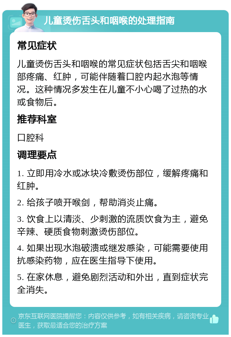 儿童烫伤舌头和咽喉的处理指南 常见症状 儿童烫伤舌头和咽喉的常见症状包括舌尖和咽喉部疼痛、红肿，可能伴随着口腔内起水泡等情况。这种情况多发生在儿童不小心喝了过热的水或食物后。 推荐科室 口腔科 调理要点 1. 立即用冷水或冰块冷敷烫伤部位，缓解疼痛和红肿。 2. 给孩子喷开喉剑，帮助消炎止痛。 3. 饮食上以清淡、少刺激的流质饮食为主，避免辛辣、硬质食物刺激烫伤部位。 4. 如果出现水泡破溃或继发感染，可能需要使用抗感染药物，应在医生指导下使用。 5. 在家休息，避免剧烈活动和外出，直到症状完全消失。