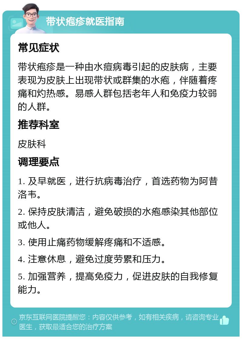 带状疱疹就医指南 常见症状 带状疱疹是一种由水痘病毒引起的皮肤病，主要表现为皮肤上出现带状或群集的水疱，伴随着疼痛和灼热感。易感人群包括老年人和免疫力较弱的人群。 推荐科室 皮肤科 调理要点 1. 及早就医，进行抗病毒治疗，首选药物为阿昔洛韦。 2. 保持皮肤清洁，避免破损的水疱感染其他部位或他人。 3. 使用止痛药物缓解疼痛和不适感。 4. 注意休息，避免过度劳累和压力。 5. 加强营养，提高免疫力，促进皮肤的自我修复能力。