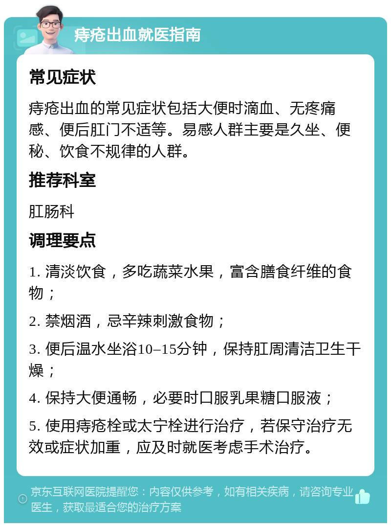 痔疮出血就医指南 常见症状 痔疮出血的常见症状包括大便时滴血、无疼痛感、便后肛门不适等。易感人群主要是久坐、便秘、饮食不规律的人群。 推荐科室 肛肠科 调理要点 1. 清淡饮食，多吃蔬菜水果，富含膳食纤维的食物； 2. 禁烟酒，忌辛辣刺激食物； 3. 便后温水坐浴10–15分钟，保持肛周清洁卫生干燥； 4. 保持大便通畅，必要时口服乳果糖口服液； 5. 使用痔疮栓或太宁栓进行治疗，若保守治疗无效或症状加重，应及时就医考虑手术治疗。