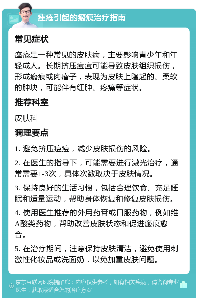 痤疮引起的瘢痕治疗指南 常见症状 痤疮是一种常见的皮肤病，主要影响青少年和年轻成人。长期挤压痘痘可能导致皮肤组织损伤，形成瘢痕或肉瘤子，表现为皮肤上隆起的、柔软的肿块，可能伴有红肿、疼痛等症状。 推荐科室 皮肤科 调理要点 1. 避免挤压痘痘，减少皮肤损伤的风险。 2. 在医生的指导下，可能需要进行激光治疗，通常需要1-3次，具体次数取决于皮肤情况。 3. 保持良好的生活习惯，包括合理饮食、充足睡眠和适量运动，帮助身体恢复和修复皮肤损伤。 4. 使用医生推荐的外用药膏或口服药物，例如维A酸类药物，帮助改善皮肤状态和促进瘢痕愈合。 5. 在治疗期间，注意保持皮肤清洁，避免使用刺激性化妆品或洗面奶，以免加重皮肤问题。