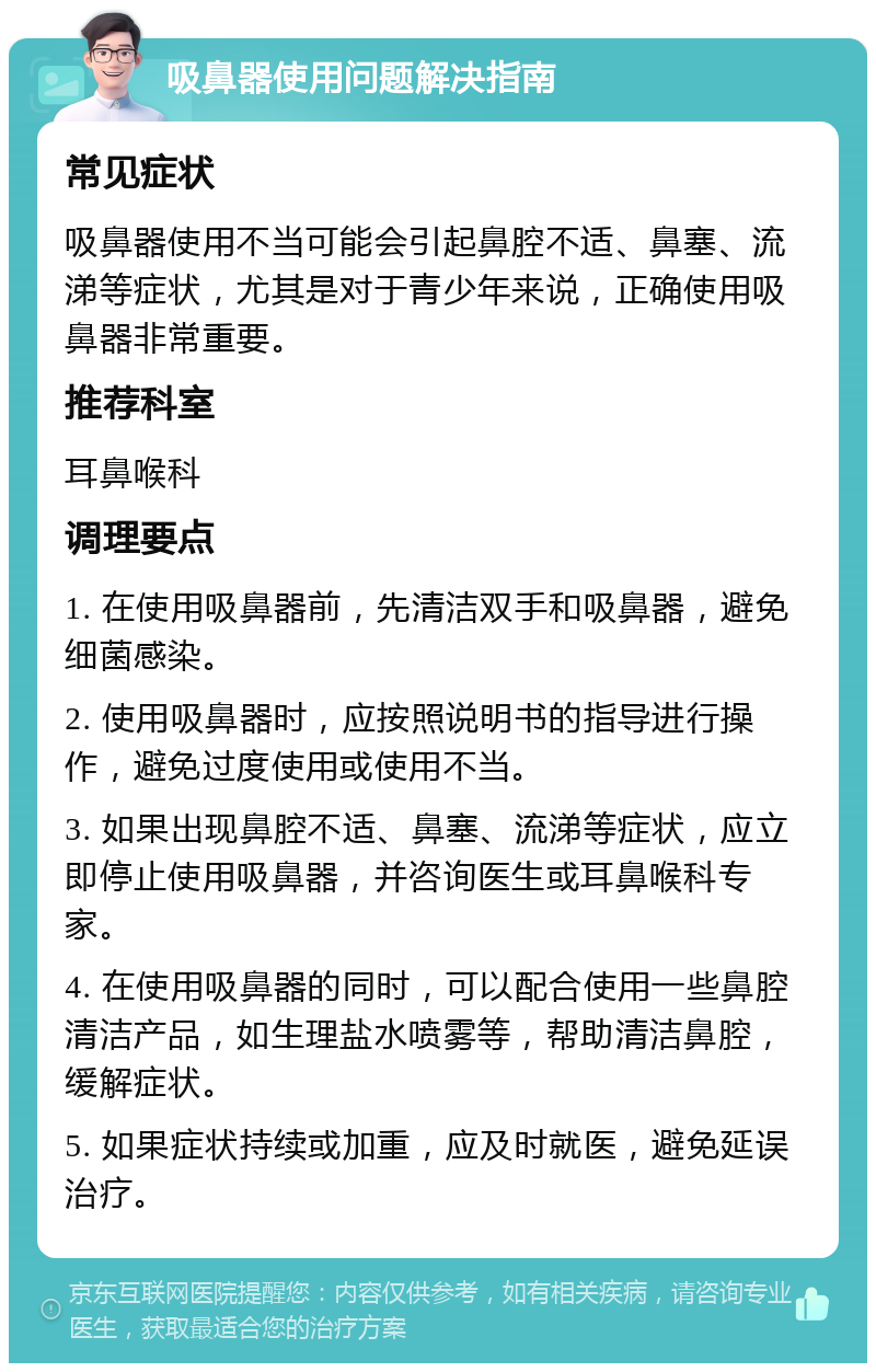 吸鼻器使用问题解决指南 常见症状 吸鼻器使用不当可能会引起鼻腔不适、鼻塞、流涕等症状，尤其是对于青少年来说，正确使用吸鼻器非常重要。 推荐科室 耳鼻喉科 调理要点 1. 在使用吸鼻器前，先清洁双手和吸鼻器，避免细菌感染。 2. 使用吸鼻器时，应按照说明书的指导进行操作，避免过度使用或使用不当。 3. 如果出现鼻腔不适、鼻塞、流涕等症状，应立即停止使用吸鼻器，并咨询医生或耳鼻喉科专家。 4. 在使用吸鼻器的同时，可以配合使用一些鼻腔清洁产品，如生理盐水喷雾等，帮助清洁鼻腔，缓解症状。 5. 如果症状持续或加重，应及时就医，避免延误治疗。