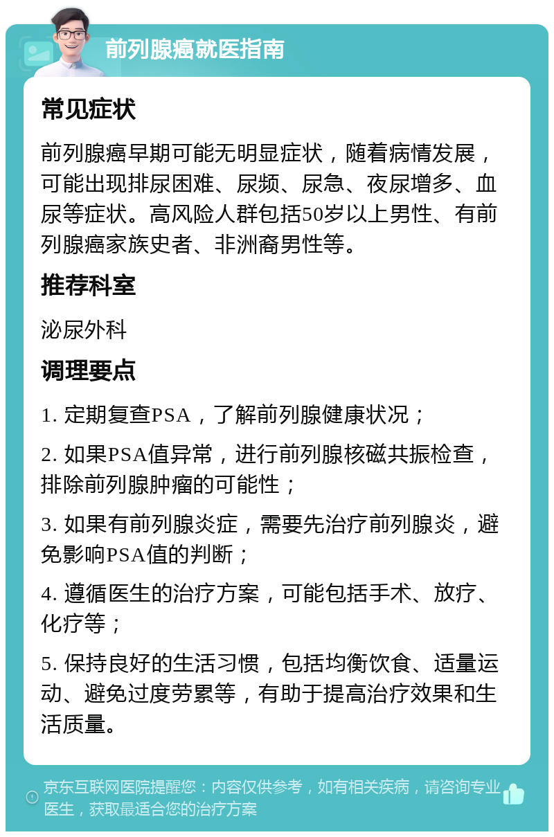 前列腺癌就医指南 常见症状 前列腺癌早期可能无明显症状，随着病情发展，可能出现排尿困难、尿频、尿急、夜尿增多、血尿等症状。高风险人群包括50岁以上男性、有前列腺癌家族史者、非洲裔男性等。 推荐科室 泌尿外科 调理要点 1. 定期复查PSA，了解前列腺健康状况； 2. 如果PSA值异常，进行前列腺核磁共振检查，排除前列腺肿瘤的可能性； 3. 如果有前列腺炎症，需要先治疗前列腺炎，避免影响PSA值的判断； 4. 遵循医生的治疗方案，可能包括手术、放疗、化疗等； 5. 保持良好的生活习惯，包括均衡饮食、适量运动、避免过度劳累等，有助于提高治疗效果和生活质量。