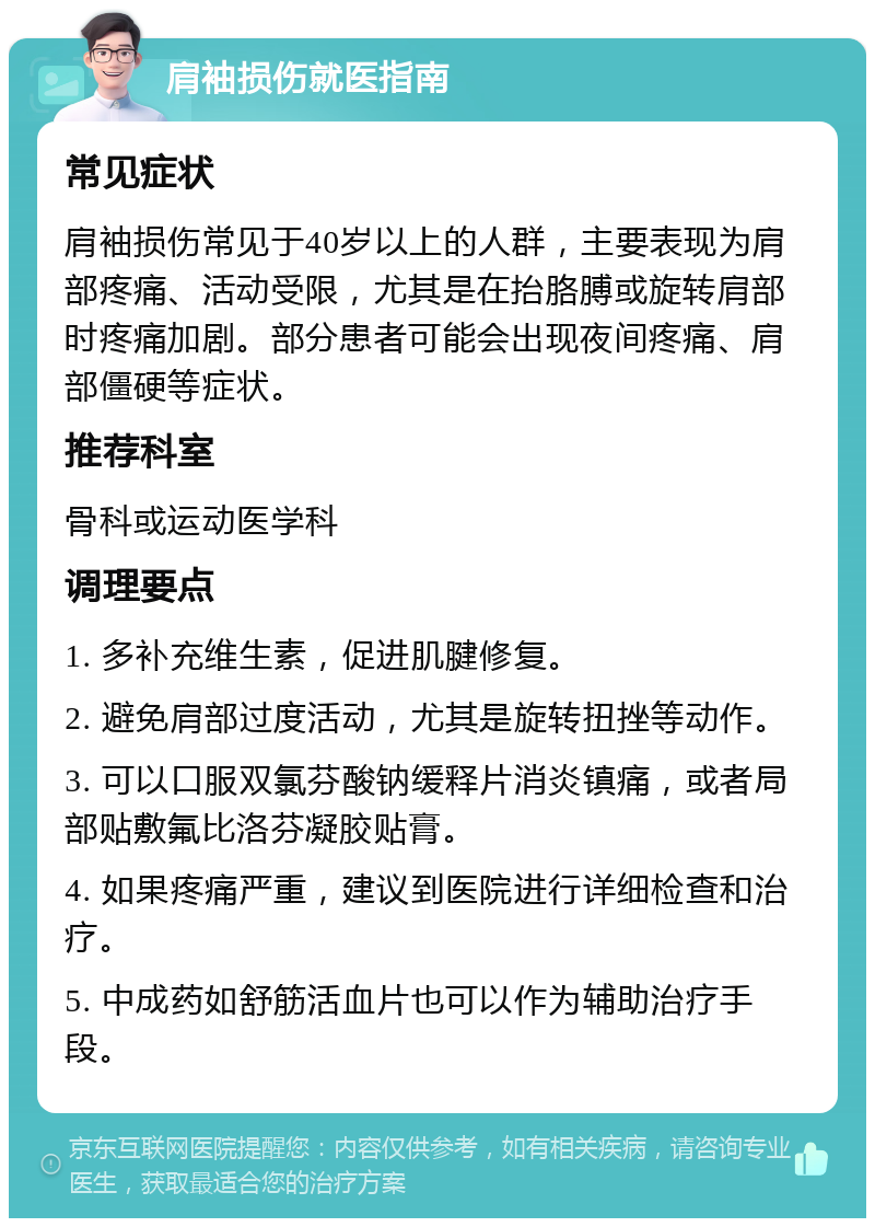 肩袖损伤就医指南 常见症状 肩袖损伤常见于40岁以上的人群，主要表现为肩部疼痛、活动受限，尤其是在抬胳膊或旋转肩部时疼痛加剧。部分患者可能会出现夜间疼痛、肩部僵硬等症状。 推荐科室 骨科或运动医学科 调理要点 1. 多补充维生素，促进肌腱修复。 2. 避免肩部过度活动，尤其是旋转扭挫等动作。 3. 可以口服双氯芬酸钠缓释片消炎镇痛，或者局部贴敷氟比洛芬凝胶贴膏。 4. 如果疼痛严重，建议到医院进行详细检查和治疗。 5. 中成药如舒筋活血片也可以作为辅助治疗手段。