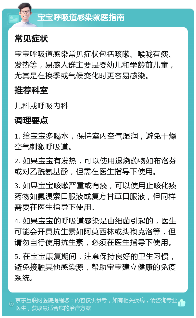 宝宝呼吸道感染就医指南 常见症状 宝宝呼吸道感染常见症状包括咳嗽、喉咙有痰、发热等，易感人群主要是婴幼儿和学龄前儿童，尤其是在换季或气候变化时更容易感染。 推荐科室 儿科或呼吸内科 调理要点 1. 给宝宝多喝水，保持室内空气湿润，避免干燥空气刺激呼吸道。 2. 如果宝宝有发热，可以使用退烧药物如布洛芬或对乙酰氨基酚，但需在医生指导下使用。 3. 如果宝宝咳嗽严重或有痰，可以使用止咳化痰药物如氨溴索口服液或复方甘草口服液，但同样需要在医生指导下使用。 4. 如果宝宝的呼吸道感染是由细菌引起的，医生可能会开具抗生素如阿莫西林或头孢克洛等，但请勿自行使用抗生素，必须在医生指导下使用。 5. 在宝宝康复期间，注意保持良好的卫生习惯，避免接触其他感染源，帮助宝宝建立健康的免疫系统。