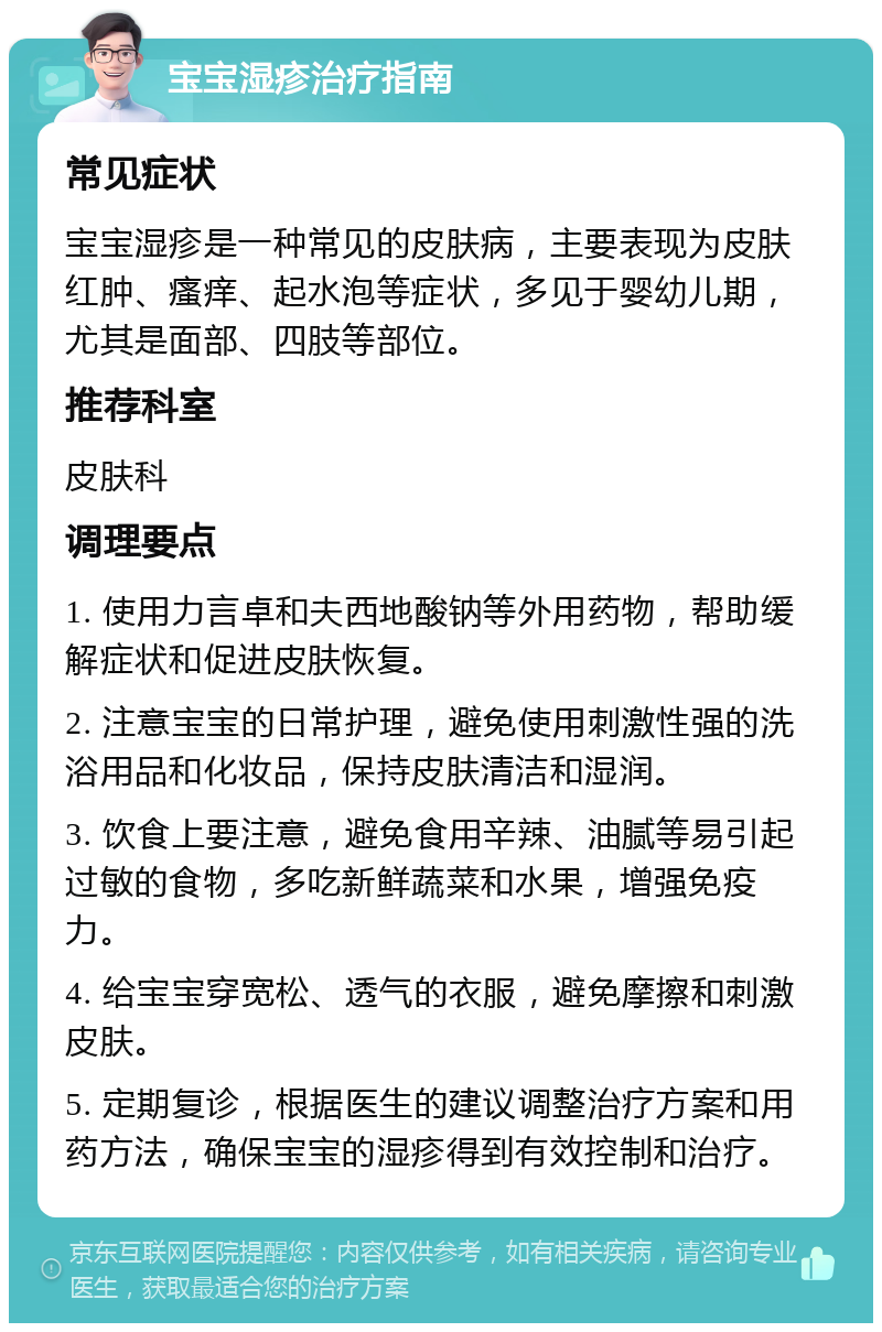 宝宝湿疹治疗指南 常见症状 宝宝湿疹是一种常见的皮肤病，主要表现为皮肤红肿、瘙痒、起水泡等症状，多见于婴幼儿期，尤其是面部、四肢等部位。 推荐科室 皮肤科 调理要点 1. 使用力言卓和夫西地酸钠等外用药物，帮助缓解症状和促进皮肤恢复。 2. 注意宝宝的日常护理，避免使用刺激性强的洗浴用品和化妆品，保持皮肤清洁和湿润。 3. 饮食上要注意，避免食用辛辣、油腻等易引起过敏的食物，多吃新鲜蔬菜和水果，增强免疫力。 4. 给宝宝穿宽松、透气的衣服，避免摩擦和刺激皮肤。 5. 定期复诊，根据医生的建议调整治疗方案和用药方法，确保宝宝的湿疹得到有效控制和治疗。