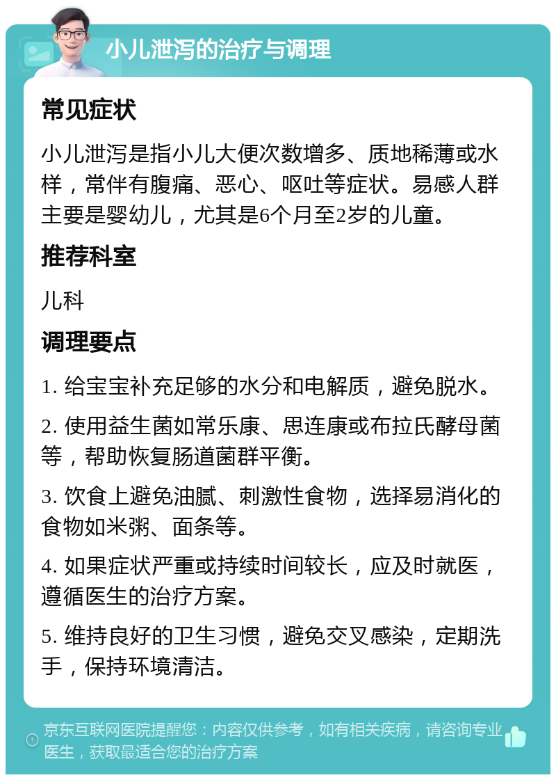 小儿泄泻的治疗与调理 常见症状 小儿泄泻是指小儿大便次数增多、质地稀薄或水样，常伴有腹痛、恶心、呕吐等症状。易感人群主要是婴幼儿，尤其是6个月至2岁的儿童。 推荐科室 儿科 调理要点 1. 给宝宝补充足够的水分和电解质，避免脱水。 2. 使用益生菌如常乐康、思连康或布拉氏酵母菌等，帮助恢复肠道菌群平衡。 3. 饮食上避免油腻、刺激性食物，选择易消化的食物如米粥、面条等。 4. 如果症状严重或持续时间较长，应及时就医，遵循医生的治疗方案。 5. 维持良好的卫生习惯，避免交叉感染，定期洗手，保持环境清洁。