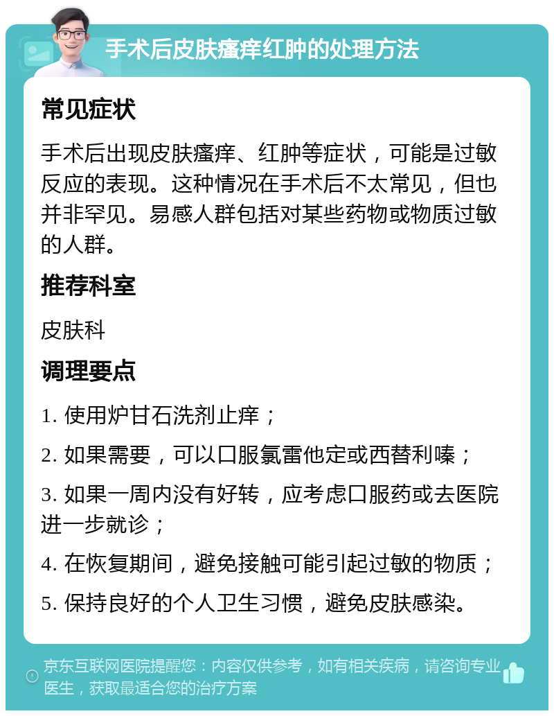 手术后皮肤瘙痒红肿的处理方法 常见症状 手术后出现皮肤瘙痒、红肿等症状，可能是过敏反应的表现。这种情况在手术后不太常见，但也并非罕见。易感人群包括对某些药物或物质过敏的人群。 推荐科室 皮肤科 调理要点 1. 使用炉甘石洗剂止痒； 2. 如果需要，可以口服氯雷他定或西替利嗪； 3. 如果一周内没有好转，应考虑口服药或去医院进一步就诊； 4. 在恢复期间，避免接触可能引起过敏的物质； 5. 保持良好的个人卫生习惯，避免皮肤感染。