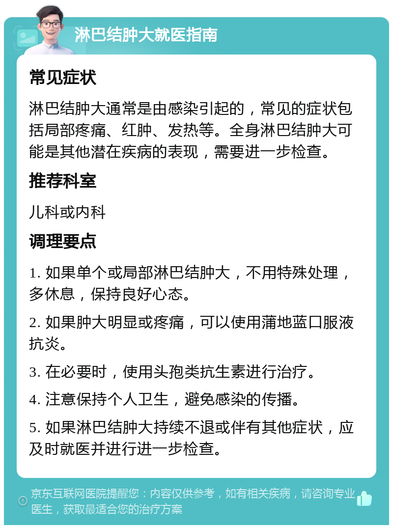 淋巴结肿大就医指南 常见症状 淋巴结肿大通常是由感染引起的，常见的症状包括局部疼痛、红肿、发热等。全身淋巴结肿大可能是其他潜在疾病的表现，需要进一步检查。 推荐科室 儿科或内科 调理要点 1. 如果单个或局部淋巴结肿大，不用特殊处理，多休息，保持良好心态。 2. 如果肿大明显或疼痛，可以使用蒲地蓝口服液抗炎。 3. 在必要时，使用头孢类抗生素进行治疗。 4. 注意保持个人卫生，避免感染的传播。 5. 如果淋巴结肿大持续不退或伴有其他症状，应及时就医并进行进一步检查。