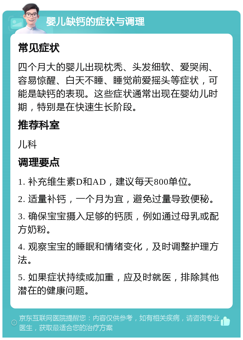 婴儿缺钙的症状与调理 常见症状 四个月大的婴儿出现枕秃、头发细软、爱哭闹、容易惊醒、白天不睡、睡觉前爱摇头等症状，可能是缺钙的表现。这些症状通常出现在婴幼儿时期，特别是在快速生长阶段。 推荐科室 儿科 调理要点 1. 补充维生素D和AD，建议每天800单位。 2. 适量补钙，一个月为宜，避免过量导致便秘。 3. 确保宝宝摄入足够的钙质，例如通过母乳或配方奶粉。 4. 观察宝宝的睡眠和情绪变化，及时调整护理方法。 5. 如果症状持续或加重，应及时就医，排除其他潜在的健康问题。