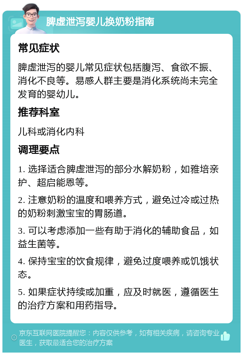 脾虚泄泻婴儿换奶粉指南 常见症状 脾虚泄泻的婴儿常见症状包括腹泻、食欲不振、消化不良等。易感人群主要是消化系统尚未完全发育的婴幼儿。 推荐科室 儿科或消化内科 调理要点 1. 选择适合脾虚泄泻的部分水解奶粉，如雅培亲护、超启能恩等。 2. 注意奶粉的温度和喂养方式，避免过冷或过热的奶粉刺激宝宝的胃肠道。 3. 可以考虑添加一些有助于消化的辅助食品，如益生菌等。 4. 保持宝宝的饮食规律，避免过度喂养或饥饿状态。 5. 如果症状持续或加重，应及时就医，遵循医生的治疗方案和用药指导。