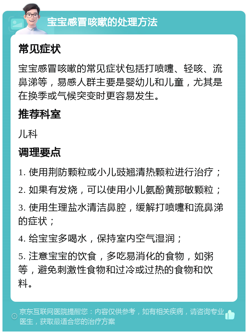 宝宝感冒咳嗽的处理方法 常见症状 宝宝感冒咳嗽的常见症状包括打喷嚏、轻咳、流鼻涕等，易感人群主要是婴幼儿和儿童，尤其是在换季或气候突变时更容易发生。 推荐科室 儿科 调理要点 1. 使用荆防颗粒或小儿豉翘清热颗粒进行治疗； 2. 如果有发烧，可以使用小儿氨酚黄那敏颗粒； 3. 使用生理盐水清洁鼻腔，缓解打喷嚏和流鼻涕的症状； 4. 给宝宝多喝水，保持室内空气湿润； 5. 注意宝宝的饮食，多吃易消化的食物，如粥等，避免刺激性食物和过冷或过热的食物和饮料。