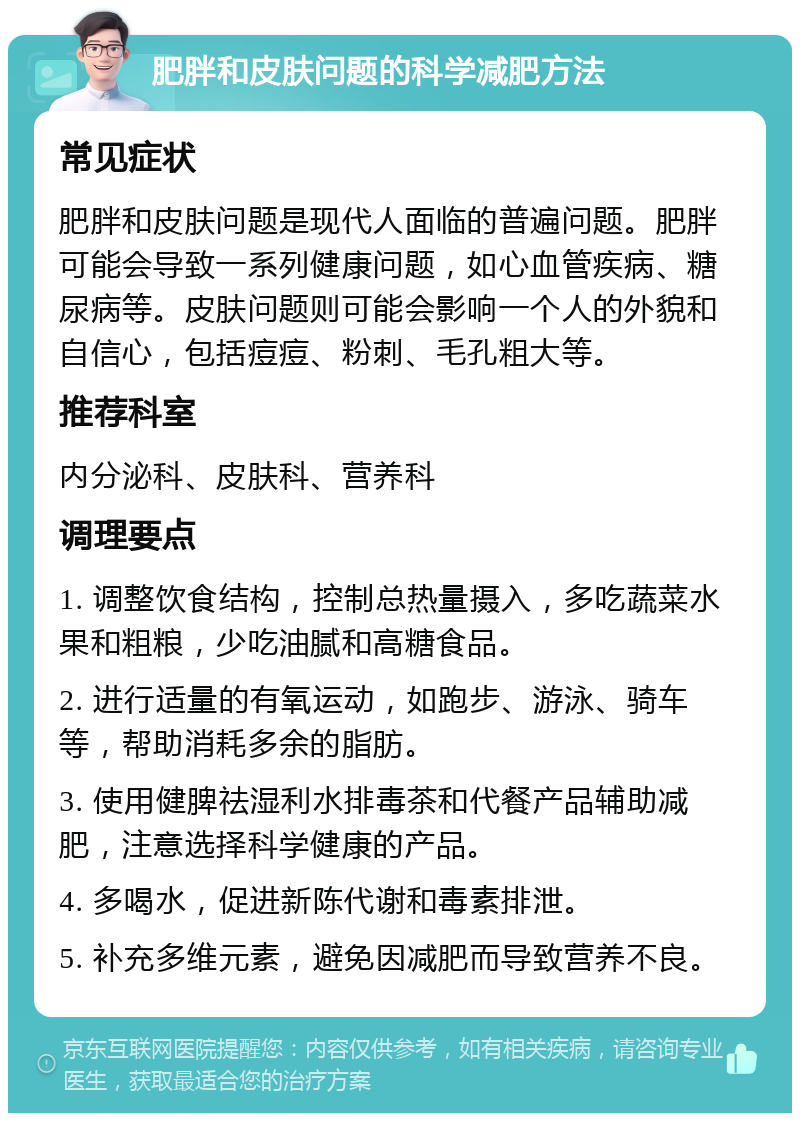 肥胖和皮肤问题的科学减肥方法 常见症状 肥胖和皮肤问题是现代人面临的普遍问题。肥胖可能会导致一系列健康问题，如心血管疾病、糖尿病等。皮肤问题则可能会影响一个人的外貌和自信心，包括痘痘、粉刺、毛孔粗大等。 推荐科室 内分泌科、皮肤科、营养科 调理要点 1. 调整饮食结构，控制总热量摄入，多吃蔬菜水果和粗粮，少吃油腻和高糖食品。 2. 进行适量的有氧运动，如跑步、游泳、骑车等，帮助消耗多余的脂肪。 3. 使用健脾祛湿利水排毒茶和代餐产品辅助减肥，注意选择科学健康的产品。 4. 多喝水，促进新陈代谢和毒素排泄。 5. 补充多维元素，避免因减肥而导致营养不良。