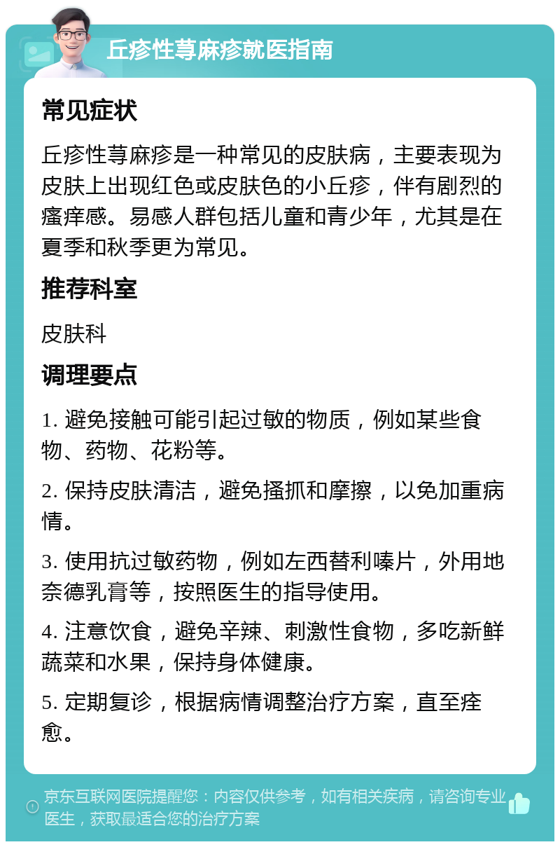 丘疹性荨麻疹就医指南 常见症状 丘疹性荨麻疹是一种常见的皮肤病，主要表现为皮肤上出现红色或皮肤色的小丘疹，伴有剧烈的瘙痒感。易感人群包括儿童和青少年，尤其是在夏季和秋季更为常见。 推荐科室 皮肤科 调理要点 1. 避免接触可能引起过敏的物质，例如某些食物、药物、花粉等。 2. 保持皮肤清洁，避免搔抓和摩擦，以免加重病情。 3. 使用抗过敏药物，例如左西替利嗪片，外用地奈德乳膏等，按照医生的指导使用。 4. 注意饮食，避免辛辣、刺激性食物，多吃新鲜蔬菜和水果，保持身体健康。 5. 定期复诊，根据病情调整治疗方案，直至痊愈。