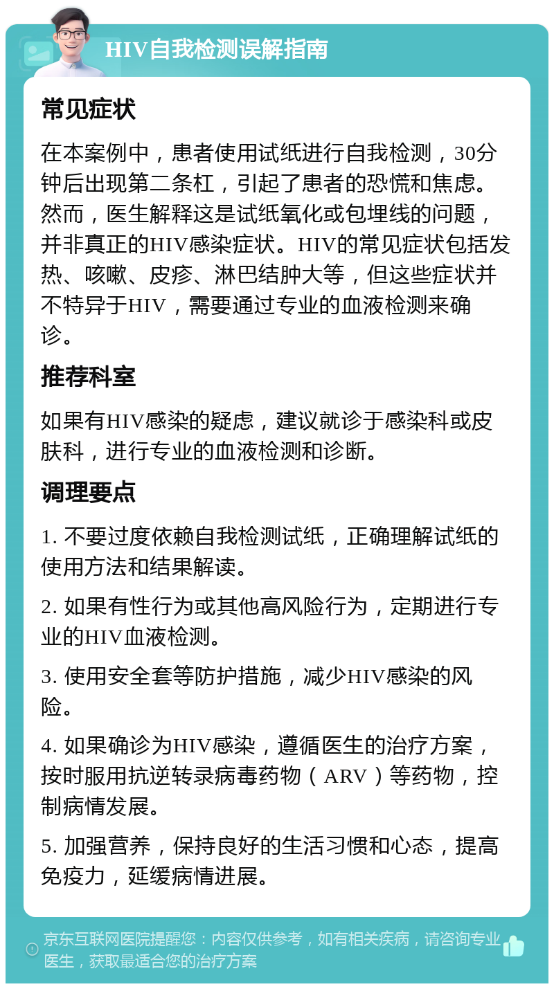 HIV自我检测误解指南 常见症状 在本案例中，患者使用试纸进行自我检测，30分钟后出现第二条杠，引起了患者的恐慌和焦虑。然而，医生解释这是试纸氧化或包埋线的问题，并非真正的HIV感染症状。HIV的常见症状包括发热、咳嗽、皮疹、淋巴结肿大等，但这些症状并不特异于HIV，需要通过专业的血液检测来确诊。 推荐科室 如果有HIV感染的疑虑，建议就诊于感染科或皮肤科，进行专业的血液检测和诊断。 调理要点 1. 不要过度依赖自我检测试纸，正确理解试纸的使用方法和结果解读。 2. 如果有性行为或其他高风险行为，定期进行专业的HIV血液检测。 3. 使用安全套等防护措施，减少HIV感染的风险。 4. 如果确诊为HIV感染，遵循医生的治疗方案，按时服用抗逆转录病毒药物（ARV）等药物，控制病情发展。 5. 加强营养，保持良好的生活习惯和心态，提高免疫力，延缓病情进展。