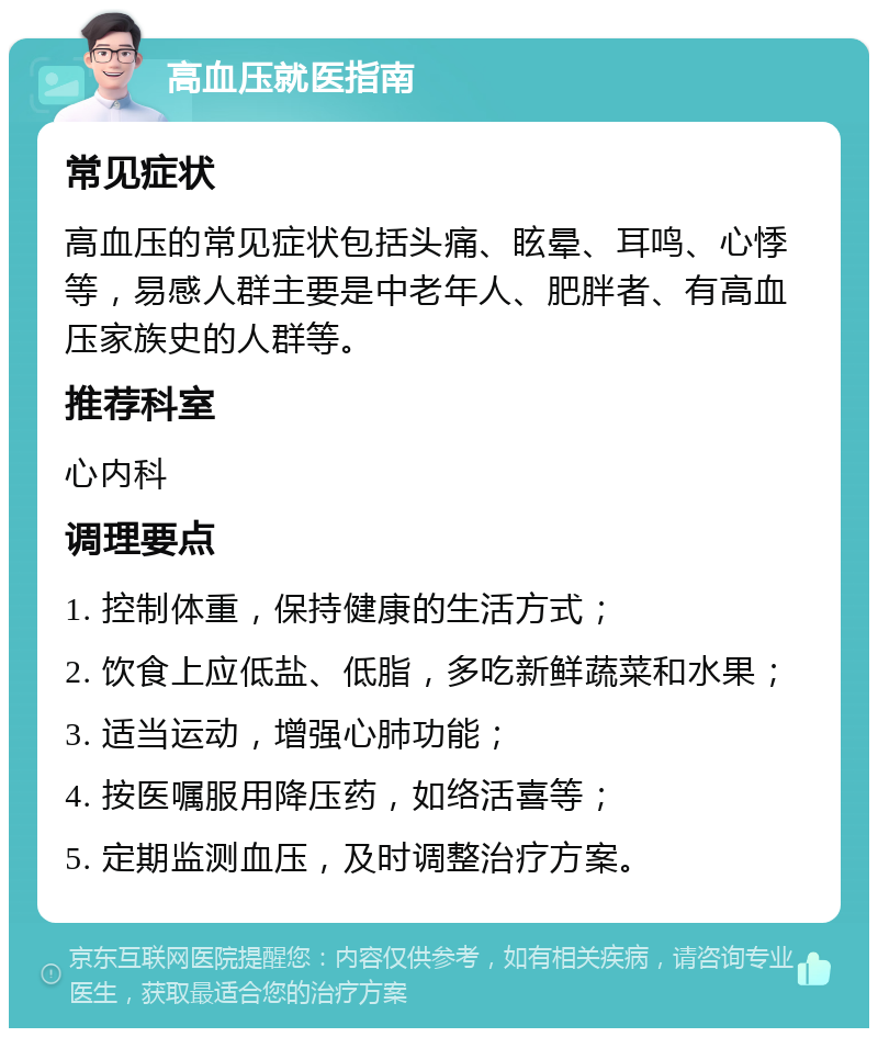 高血压就医指南 常见症状 高血压的常见症状包括头痛、眩晕、耳鸣、心悸等，易感人群主要是中老年人、肥胖者、有高血压家族史的人群等。 推荐科室 心内科 调理要点 1. 控制体重，保持健康的生活方式； 2. 饮食上应低盐、低脂，多吃新鲜蔬菜和水果； 3. 适当运动，增强心肺功能； 4. 按医嘱服用降压药，如络活喜等； 5. 定期监测血压，及时调整治疗方案。