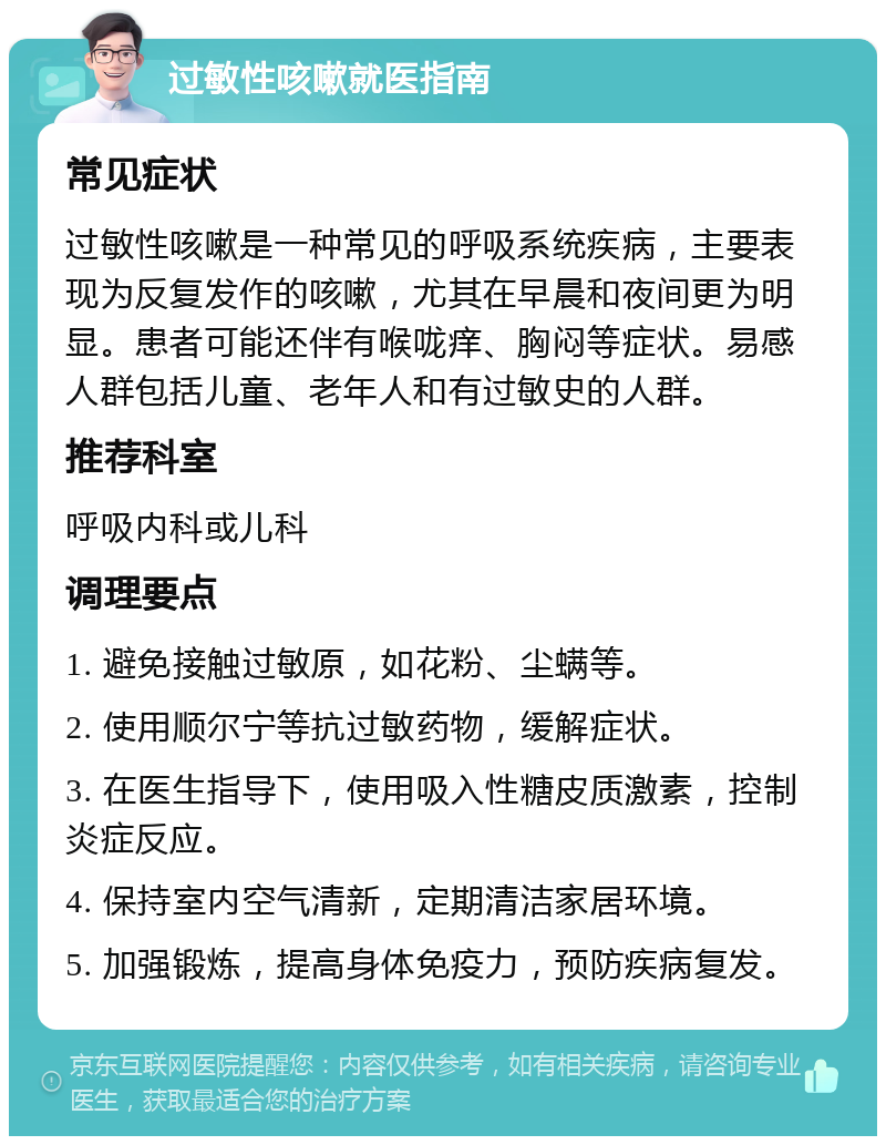 过敏性咳嗽就医指南 常见症状 过敏性咳嗽是一种常见的呼吸系统疾病，主要表现为反复发作的咳嗽，尤其在早晨和夜间更为明显。患者可能还伴有喉咙痒、胸闷等症状。易感人群包括儿童、老年人和有过敏史的人群。 推荐科室 呼吸内科或儿科 调理要点 1. 避免接触过敏原，如花粉、尘螨等。 2. 使用顺尔宁等抗过敏药物，缓解症状。 3. 在医生指导下，使用吸入性糖皮质激素，控制炎症反应。 4. 保持室内空气清新，定期清洁家居环境。 5. 加强锻炼，提高身体免疫力，预防疾病复发。