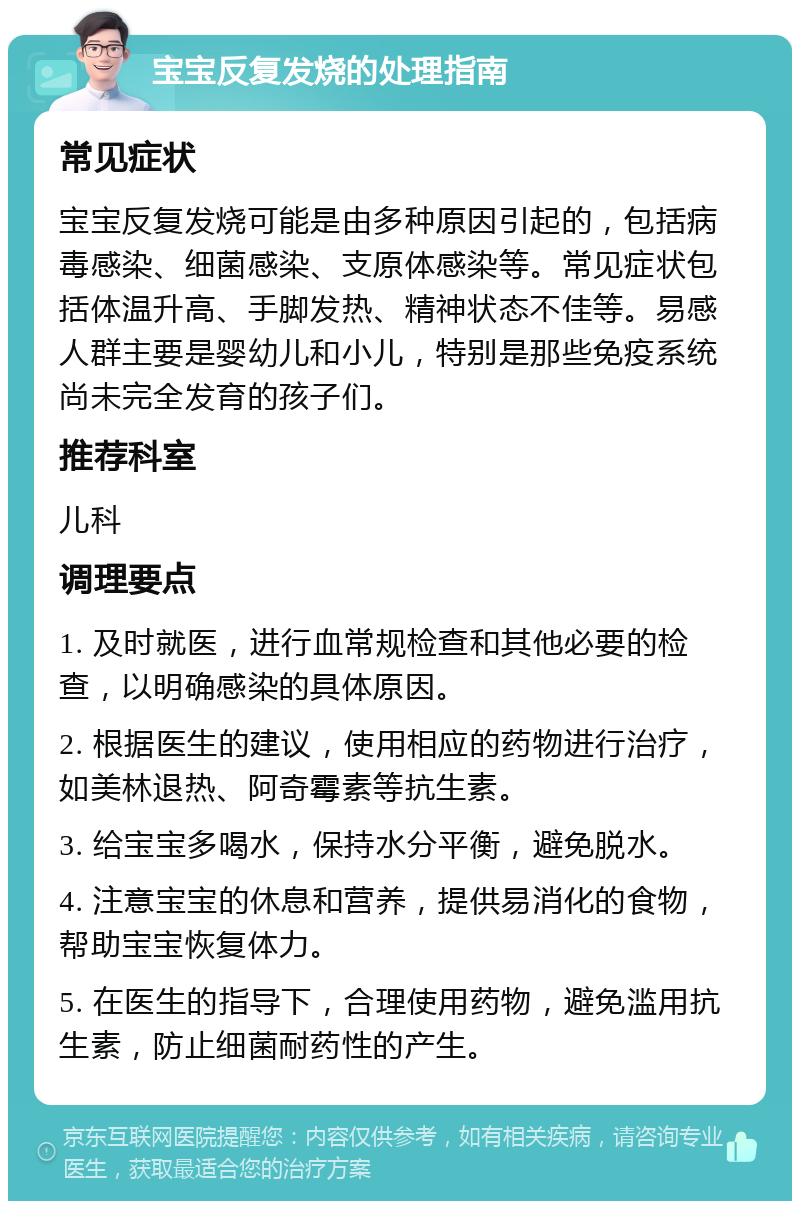 宝宝反复发烧的处理指南 常见症状 宝宝反复发烧可能是由多种原因引起的，包括病毒感染、细菌感染、支原体感染等。常见症状包括体温升高、手脚发热、精神状态不佳等。易感人群主要是婴幼儿和小儿，特别是那些免疫系统尚未完全发育的孩子们。 推荐科室 儿科 调理要点 1. 及时就医，进行血常规检查和其他必要的检查，以明确感染的具体原因。 2. 根据医生的建议，使用相应的药物进行治疗，如美林退热、阿奇霉素等抗生素。 3. 给宝宝多喝水，保持水分平衡，避免脱水。 4. 注意宝宝的休息和营养，提供易消化的食物，帮助宝宝恢复体力。 5. 在医生的指导下，合理使用药物，避免滥用抗生素，防止细菌耐药性的产生。