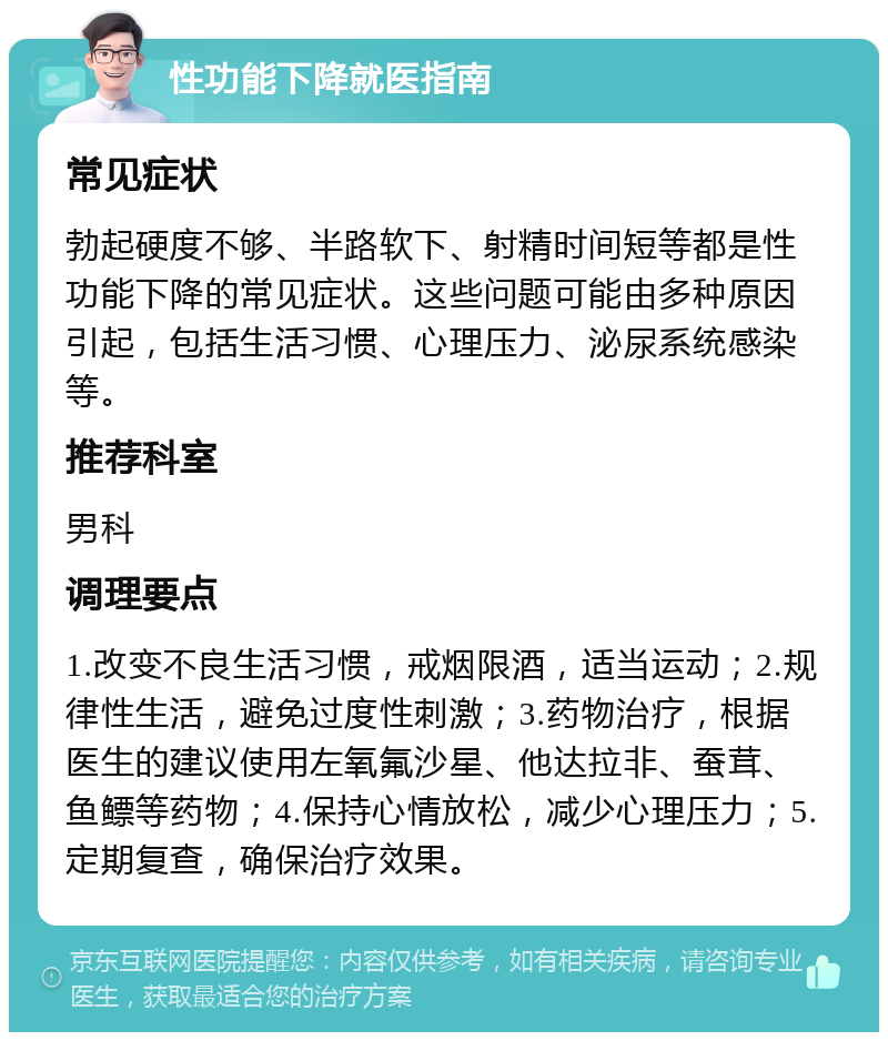 性功能下降就医指南 常见症状 勃起硬度不够、半路软下、射精时间短等都是性功能下降的常见症状。这些问题可能由多种原因引起，包括生活习惯、心理压力、泌尿系统感染等。 推荐科室 男科 调理要点 1.改变不良生活习惯，戒烟限酒，适当运动；2.规律性生活，避免过度性刺激；3.药物治疗，根据医生的建议使用左氧氟沙星、他达拉非、蚕茸、鱼鳔等药物；4.保持心情放松，减少心理压力；5.定期复查，确保治疗效果。