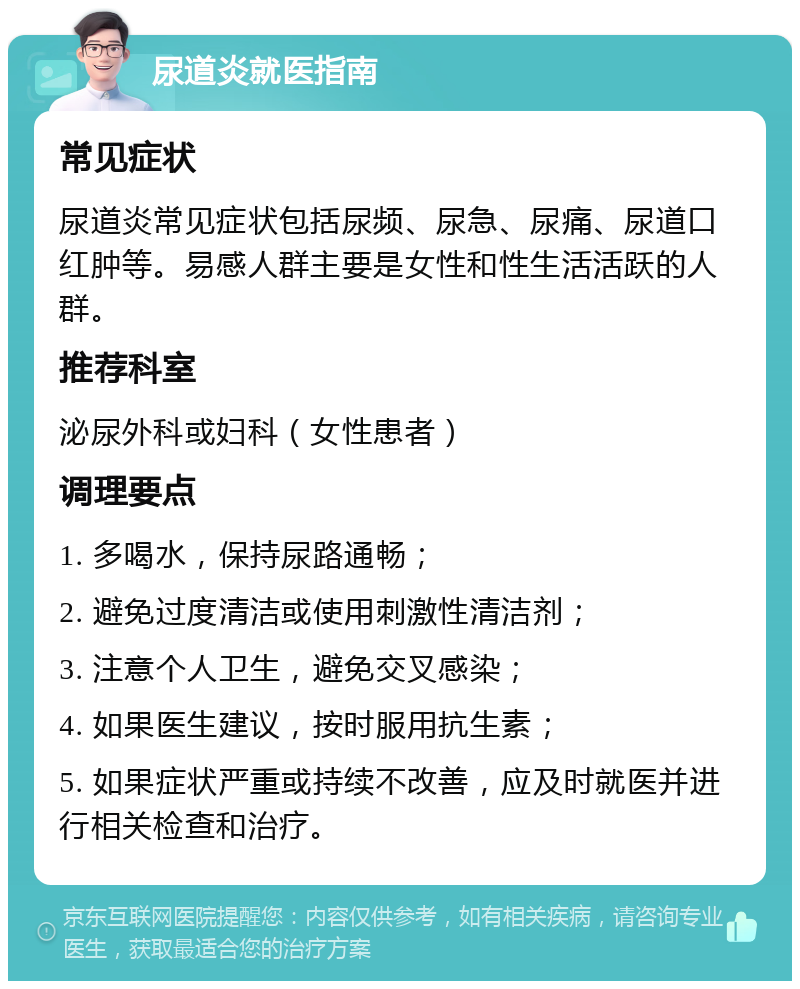 尿道炎就医指南 常见症状 尿道炎常见症状包括尿频、尿急、尿痛、尿道口红肿等。易感人群主要是女性和性生活活跃的人群。 推荐科室 泌尿外科或妇科（女性患者） 调理要点 1. 多喝水，保持尿路通畅； 2. 避免过度清洁或使用刺激性清洁剂； 3. 注意个人卫生，避免交叉感染； 4. 如果医生建议，按时服用抗生素； 5. 如果症状严重或持续不改善，应及时就医并进行相关检查和治疗。