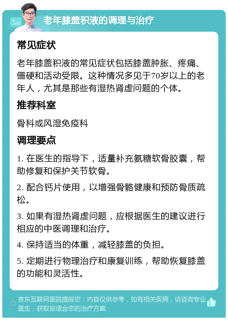 老年膝盖积液的调理与治疗 常见症状 老年膝盖积液的常见症状包括膝盖肿胀、疼痛、僵硬和活动受限。这种情况多见于70岁以上的老年人，尤其是那些有湿热肾虚问题的个体。 推荐科室 骨科或风湿免疫科 调理要点 1. 在医生的指导下，适量补充氨糖软骨胶囊，帮助修复和保护关节软骨。 2. 配合钙片使用，以增强骨骼健康和预防骨质疏松。 3. 如果有湿热肾虚问题，应根据医生的建议进行相应的中医调理和治疗。 4. 保持适当的体重，减轻膝盖的负担。 5. 定期进行物理治疗和康复训练，帮助恢复膝盖的功能和灵活性。