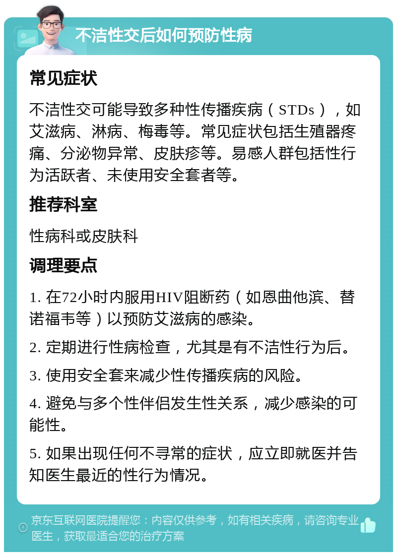 不洁性交后如何预防性病 常见症状 不洁性交可能导致多种性传播疾病（STDs），如艾滋病、淋病、梅毒等。常见症状包括生殖器疼痛、分泌物异常、皮肤疹等。易感人群包括性行为活跃者、未使用安全套者等。 推荐科室 性病科或皮肤科 调理要点 1. 在72小时内服用HIV阻断药（如恩曲他滨、替诺福韦等）以预防艾滋病的感染。 2. 定期进行性病检查，尤其是有不洁性行为后。 3. 使用安全套来减少性传播疾病的风险。 4. 避免与多个性伴侣发生性关系，减少感染的可能性。 5. 如果出现任何不寻常的症状，应立即就医并告知医生最近的性行为情况。