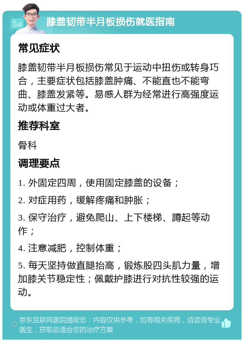 膝盖韧带半月板损伤就医指南 常见症状 膝盖韧带半月板损伤常见于运动中扭伤或转身巧合，主要症状包括膝盖肿痛、不能直也不能弯曲、膝盖发紧等。易感人群为经常进行高强度运动或体重过大者。 推荐科室 骨科 调理要点 1. 外固定四周，使用固定膝盖的设备； 2. 对症用药，缓解疼痛和肿胀； 3. 保守治疗，避免爬山、上下楼梯、蹲起等动作； 4. 注意减肥，控制体重； 5. 每天坚持做直腿抬高，锻炼股四头肌力量，增加膝关节稳定性；佩戴护膝进行对抗性较强的运动。