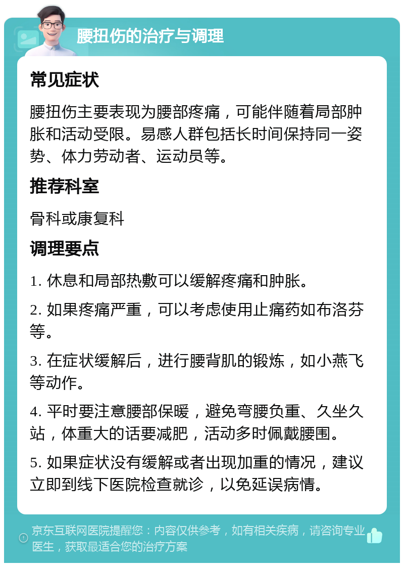 腰扭伤的治疗与调理 常见症状 腰扭伤主要表现为腰部疼痛，可能伴随着局部肿胀和活动受限。易感人群包括长时间保持同一姿势、体力劳动者、运动员等。 推荐科室 骨科或康复科 调理要点 1. 休息和局部热敷可以缓解疼痛和肿胀。 2. 如果疼痛严重，可以考虑使用止痛药如布洛芬等。 3. 在症状缓解后，进行腰背肌的锻炼，如小燕飞等动作。 4. 平时要注意腰部保暖，避免弯腰负重、久坐久站，体重大的话要减肥，活动多时佩戴腰围。 5. 如果症状没有缓解或者出现加重的情况，建议立即到线下医院检查就诊，以免延误病情。