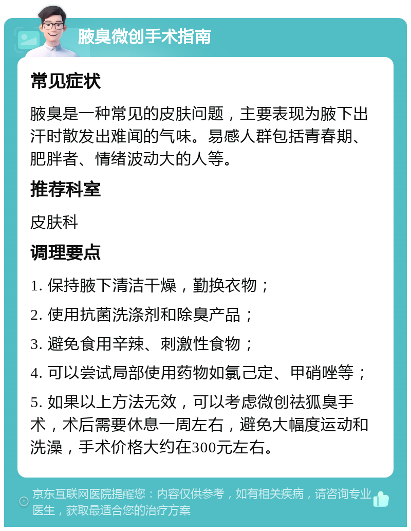 腋臭微创手术指南 常见症状 腋臭是一种常见的皮肤问题，主要表现为腋下出汗时散发出难闻的气味。易感人群包括青春期、肥胖者、情绪波动大的人等。 推荐科室 皮肤科 调理要点 1. 保持腋下清洁干燥，勤换衣物； 2. 使用抗菌洗涤剂和除臭产品； 3. 避免食用辛辣、刺激性食物； 4. 可以尝试局部使用药物如氯己定、甲硝唑等； 5. 如果以上方法无效，可以考虑微创祛狐臭手术，术后需要休息一周左右，避免大幅度运动和洗澡，手术价格大约在300元左右。