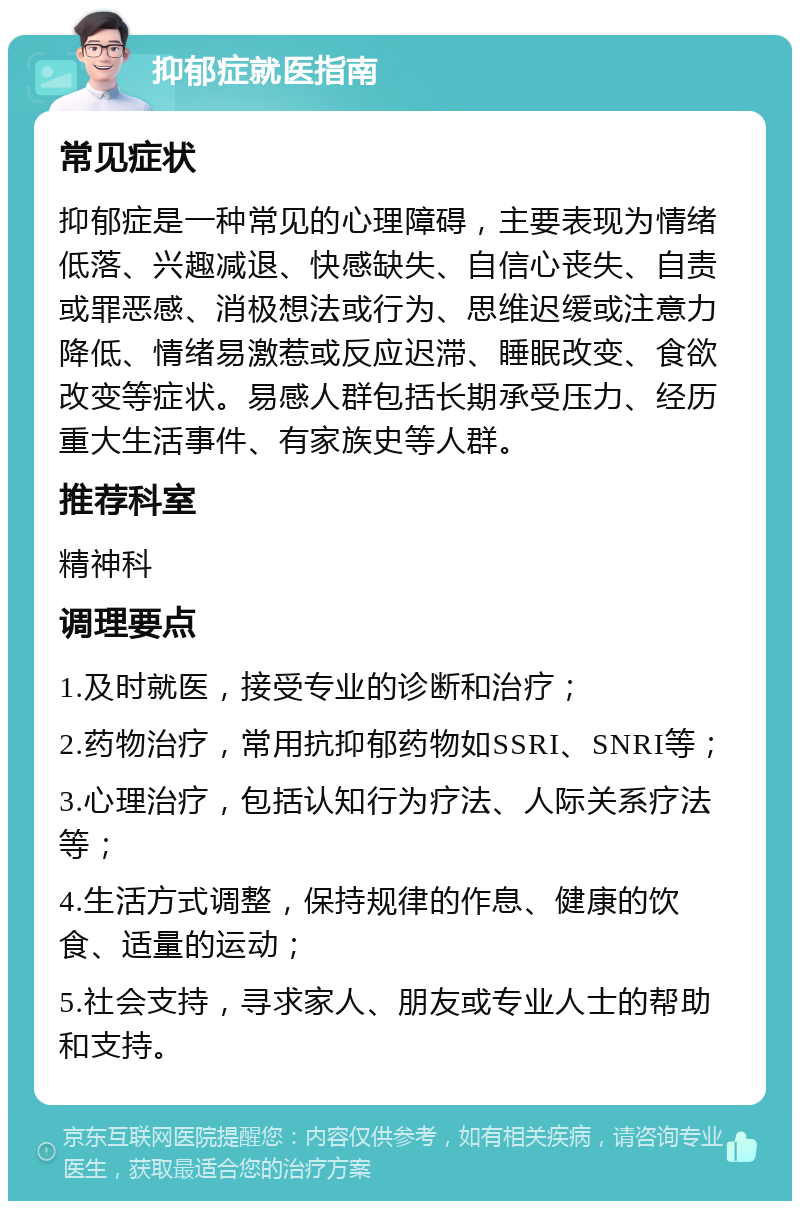 抑郁症就医指南 常见症状 抑郁症是一种常见的心理障碍，主要表现为情绪低落、兴趣减退、快感缺失、自信心丧失、自责或罪恶感、消极想法或行为、思维迟缓或注意力降低、情绪易激惹或反应迟滞、睡眠改变、食欲改变等症状。易感人群包括长期承受压力、经历重大生活事件、有家族史等人群。 推荐科室 精神科 调理要点 1.及时就医，接受专业的诊断和治疗； 2.药物治疗，常用抗抑郁药物如SSRI、SNRI等； 3.心理治疗，包括认知行为疗法、人际关系疗法等； 4.生活方式调整，保持规律的作息、健康的饮食、适量的运动； 5.社会支持，寻求家人、朋友或专业人士的帮助和支持。