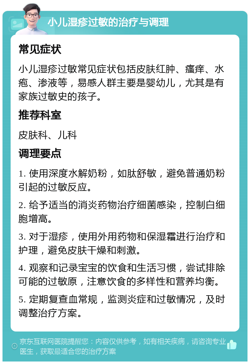 小儿湿疹过敏的治疗与调理 常见症状 小儿湿疹过敏常见症状包括皮肤红肿、瘙痒、水疱、渗液等，易感人群主要是婴幼儿，尤其是有家族过敏史的孩子。 推荐科室 皮肤科、儿科 调理要点 1. 使用深度水解奶粉，如肽舒敏，避免普通奶粉引起的过敏反应。 2. 给予适当的消炎药物治疗细菌感染，控制白细胞增高。 3. 对于湿疹，使用外用药物和保湿霜进行治疗和护理，避免皮肤干燥和刺激。 4. 观察和记录宝宝的饮食和生活习惯，尝试排除可能的过敏原，注意饮食的多样性和营养均衡。 5. 定期复查血常规，监测炎症和过敏情况，及时调整治疗方案。