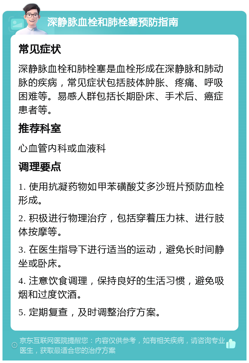 深静脉血栓和肺栓塞预防指南 常见症状 深静脉血栓和肺栓塞是血栓形成在深静脉和肺动脉的疾病，常见症状包括肢体肿胀、疼痛、呼吸困难等。易感人群包括长期卧床、手术后、癌症患者等。 推荐科室 心血管内科或血液科 调理要点 1. 使用抗凝药物如甲苯磺酸艾多沙班片预防血栓形成。 2. 积极进行物理治疗，包括穿着压力袜、进行肢体按摩等。 3. 在医生指导下进行适当的运动，避免长时间静坐或卧床。 4. 注意饮食调理，保持良好的生活习惯，避免吸烟和过度饮酒。 5. 定期复查，及时调整治疗方案。