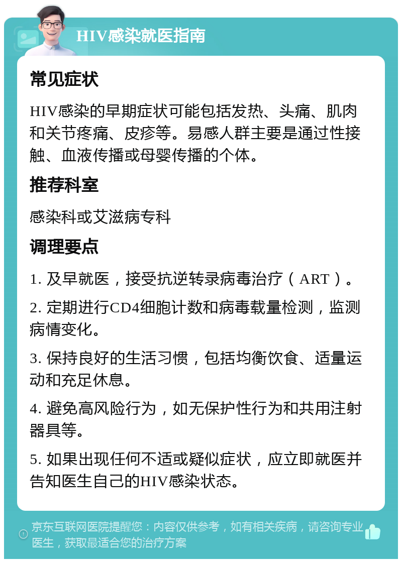 HIV感染就医指南 常见症状 HIV感染的早期症状可能包括发热、头痛、肌肉和关节疼痛、皮疹等。易感人群主要是通过性接触、血液传播或母婴传播的个体。 推荐科室 感染科或艾滋病专科 调理要点 1. 及早就医，接受抗逆转录病毒治疗（ART）。 2. 定期进行CD4细胞计数和病毒载量检测，监测病情变化。 3. 保持良好的生活习惯，包括均衡饮食、适量运动和充足休息。 4. 避免高风险行为，如无保护性行为和共用注射器具等。 5. 如果出现任何不适或疑似症状，应立即就医并告知医生自己的HIV感染状态。