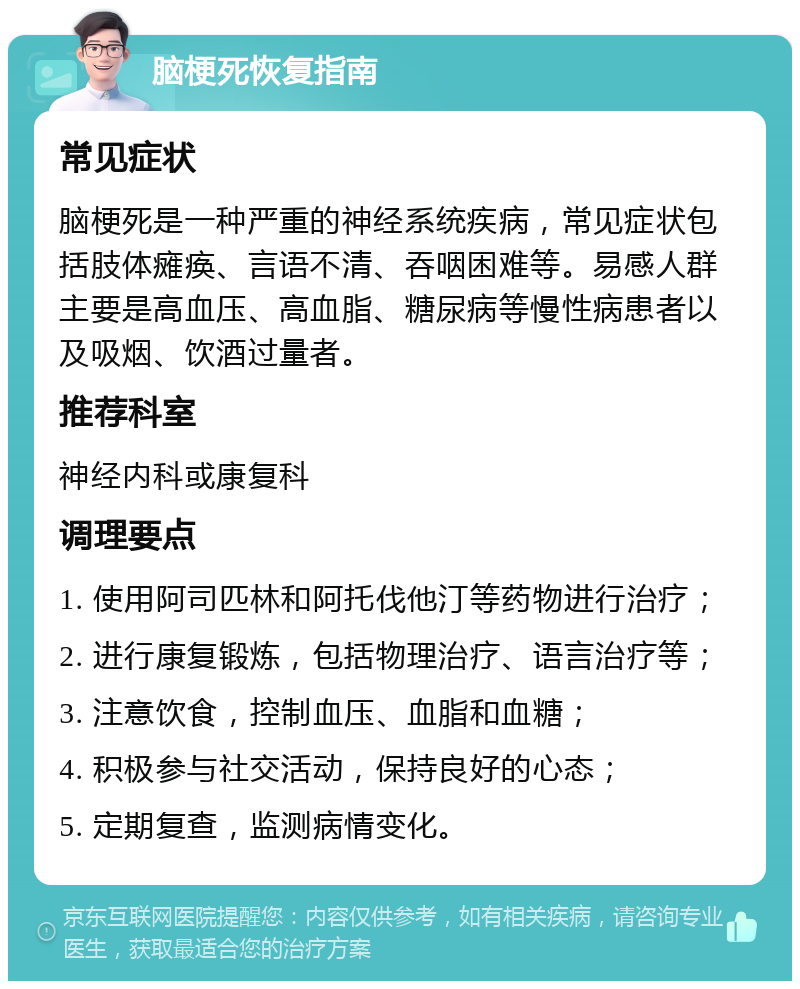 脑梗死恢复指南 常见症状 脑梗死是一种严重的神经系统疾病，常见症状包括肢体瘫痪、言语不清、吞咽困难等。易感人群主要是高血压、高血脂、糖尿病等慢性病患者以及吸烟、饮酒过量者。 推荐科室 神经内科或康复科 调理要点 1. 使用阿司匹林和阿托伐他汀等药物进行治疗； 2. 进行康复锻炼，包括物理治疗、语言治疗等； 3. 注意饮食，控制血压、血脂和血糖； 4. 积极参与社交活动，保持良好的心态； 5. 定期复查，监测病情变化。