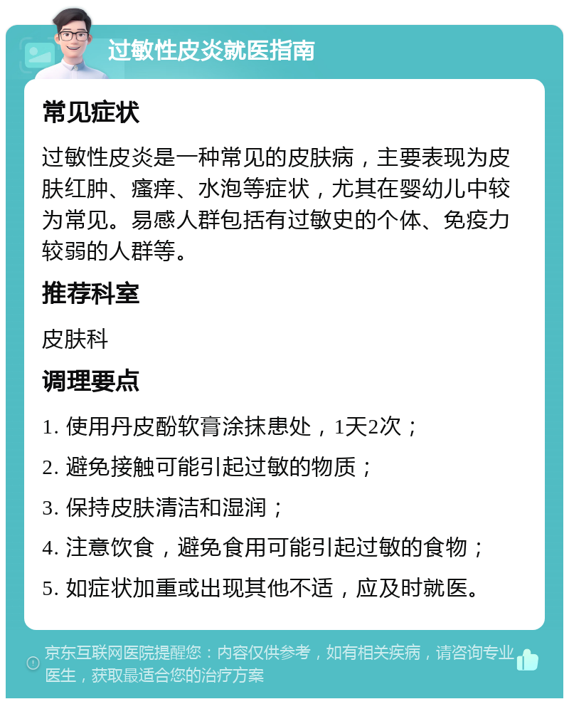 过敏性皮炎就医指南 常见症状 过敏性皮炎是一种常见的皮肤病，主要表现为皮肤红肿、瘙痒、水泡等症状，尤其在婴幼儿中较为常见。易感人群包括有过敏史的个体、免疫力较弱的人群等。 推荐科室 皮肤科 调理要点 1. 使用丹皮酚软膏涂抹患处，1天2次； 2. 避免接触可能引起过敏的物质； 3. 保持皮肤清洁和湿润； 4. 注意饮食，避免食用可能引起过敏的食物； 5. 如症状加重或出现其他不适，应及时就医。