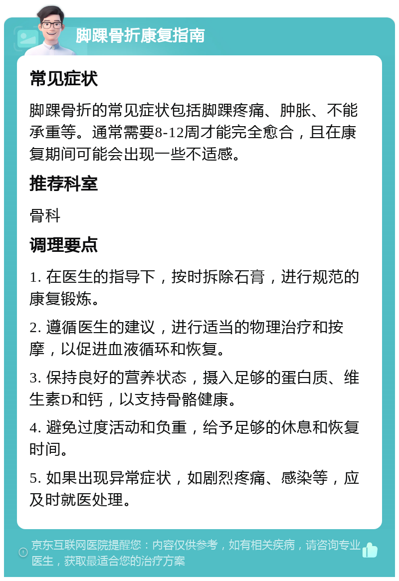 脚踝骨折康复指南 常见症状 脚踝骨折的常见症状包括脚踝疼痛、肿胀、不能承重等。通常需要8-12周才能完全愈合，且在康复期间可能会出现一些不适感。 推荐科室 骨科 调理要点 1. 在医生的指导下，按时拆除石膏，进行规范的康复锻炼。 2. 遵循医生的建议，进行适当的物理治疗和按摩，以促进血液循环和恢复。 3. 保持良好的营养状态，摄入足够的蛋白质、维生素D和钙，以支持骨骼健康。 4. 避免过度活动和负重，给予足够的休息和恢复时间。 5. 如果出现异常症状，如剧烈疼痛、感染等，应及时就医处理。