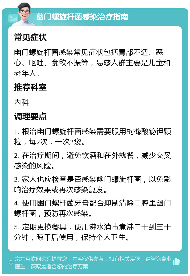 幽门螺旋杆菌感染治疗指南 常见症状 幽门螺旋杆菌感染常见症状包括胃部不适、恶心、呕吐、食欲不振等，易感人群主要是儿童和老年人。 推荐科室 内科 调理要点 1. 根治幽门螺旋杆菌感染需要服用枸橼酸铋钾颗粒，每2次，一次2袋。 2. 在治疗期间，避免饮酒和在外就餐，减少交叉感染的风险。 3. 家人也应检查是否感染幽门螺旋杆菌，以免影响治疗效果或再次感染复发。 4. 使用幽门螺杆菌牙膏配合抑制清除口腔里幽门螺杆菌，预防再次感染。 5. 定期更换餐具，使用沸水消毒煮沸二十到三十分钟，晾干后使用，保持个人卫生。