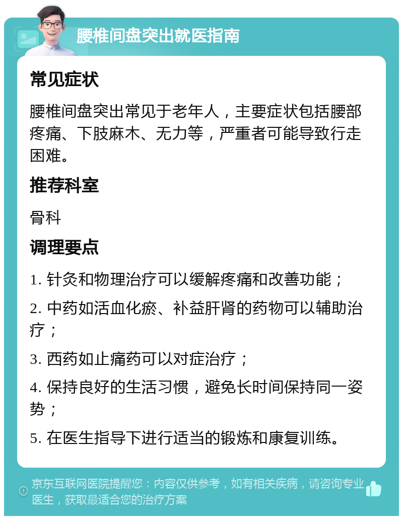 腰椎间盘突出就医指南 常见症状 腰椎间盘突出常见于老年人，主要症状包括腰部疼痛、下肢麻木、无力等，严重者可能导致行走困难。 推荐科室 骨科 调理要点 1. 针灸和物理治疗可以缓解疼痛和改善功能； 2. 中药如活血化瘀、补益肝肾的药物可以辅助治疗； 3. 西药如止痛药可以对症治疗； 4. 保持良好的生活习惯，避免长时间保持同一姿势； 5. 在医生指导下进行适当的锻炼和康复训练。