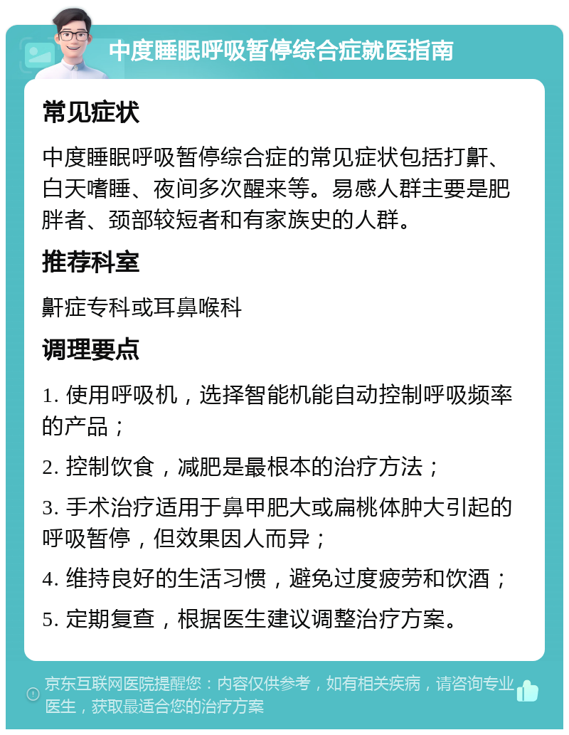 中度睡眠呼吸暂停综合症就医指南 常见症状 中度睡眠呼吸暂停综合症的常见症状包括打鼾、白天嗜睡、夜间多次醒来等。易感人群主要是肥胖者、颈部较短者和有家族史的人群。 推荐科室 鼾症专科或耳鼻喉科 调理要点 1. 使用呼吸机，选择智能机能自动控制呼吸频率的产品； 2. 控制饮食，减肥是最根本的治疗方法； 3. 手术治疗适用于鼻甲肥大或扁桃体肿大引起的呼吸暂停，但效果因人而异； 4. 维持良好的生活习惯，避免过度疲劳和饮酒； 5. 定期复查，根据医生建议调整治疗方案。