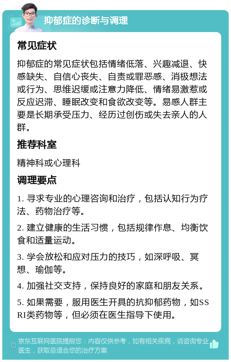 抑郁症的诊断与调理 常见症状 抑郁症的常见症状包括情绪低落、兴趣减退、快感缺失、自信心丧失、自责或罪恶感、消极想法或行为、思维迟缓或注意力降低、情绪易激惹或反应迟滞、睡眠改变和食欲改变等。易感人群主要是长期承受压力、经历过创伤或失去亲人的人群。 推荐科室 精神科或心理科 调理要点 1. 寻求专业的心理咨询和治疗，包括认知行为疗法、药物治疗等。 2. 建立健康的生活习惯，包括规律作息、均衡饮食和适量运动。 3. 学会放松和应对压力的技巧，如深呼吸、冥想、瑜伽等。 4. 加强社交支持，保持良好的家庭和朋友关系。 5. 如果需要，服用医生开具的抗抑郁药物，如SSRI类药物等，但必须在医生指导下使用。