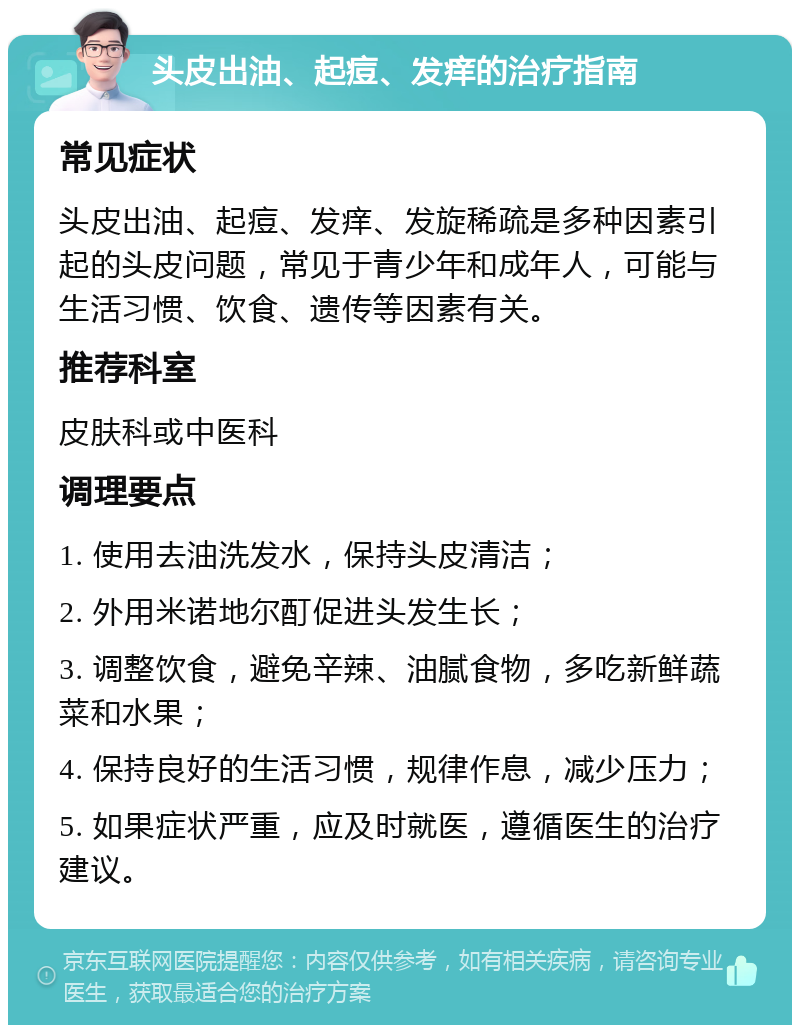 头皮出油、起痘、发痒的治疗指南 常见症状 头皮出油、起痘、发痒、发旋稀疏是多种因素引起的头皮问题，常见于青少年和成年人，可能与生活习惯、饮食、遗传等因素有关。 推荐科室 皮肤科或中医科 调理要点 1. 使用去油洗发水，保持头皮清洁； 2. 外用米诺地尔酊促进头发生长； 3. 调整饮食，避免辛辣、油腻食物，多吃新鲜蔬菜和水果； 4. 保持良好的生活习惯，规律作息，减少压力； 5. 如果症状严重，应及时就医，遵循医生的治疗建议。