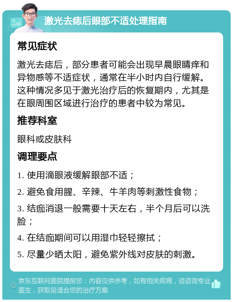 激光去痣后眼部不适处理指南 常见症状 激光去痣后，部分患者可能会出现早晨眼睛痒和异物感等不适症状，通常在半小时内自行缓解。这种情况多见于激光治疗后的恢复期内，尤其是在眼周围区域进行治疗的患者中较为常见。 推荐科室 眼科或皮肤科 调理要点 1. 使用滴眼液缓解眼部不适； 2. 避免食用腥、辛辣、牛羊肉等刺激性食物； 3. 结痂消退一般需要十天左右，半个月后可以洗脸； 4. 在结痂期间可以用湿巾轻轻擦拭； 5. 尽量少晒太阳，避免紫外线对皮肤的刺激。