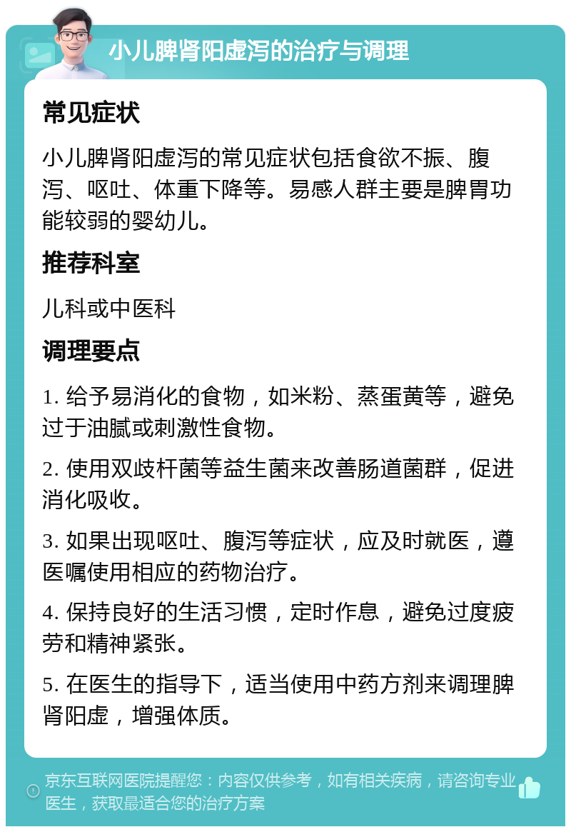 小儿脾肾阳虚泻的治疗与调理 常见症状 小儿脾肾阳虚泻的常见症状包括食欲不振、腹泻、呕吐、体重下降等。易感人群主要是脾胃功能较弱的婴幼儿。 推荐科室 儿科或中医科 调理要点 1. 给予易消化的食物，如米粉、蒸蛋黄等，避免过于油腻或刺激性食物。 2. 使用双歧杆菌等益生菌来改善肠道菌群，促进消化吸收。 3. 如果出现呕吐、腹泻等症状，应及时就医，遵医嘱使用相应的药物治疗。 4. 保持良好的生活习惯，定时作息，避免过度疲劳和精神紧张。 5. 在医生的指导下，适当使用中药方剂来调理脾肾阳虚，增强体质。