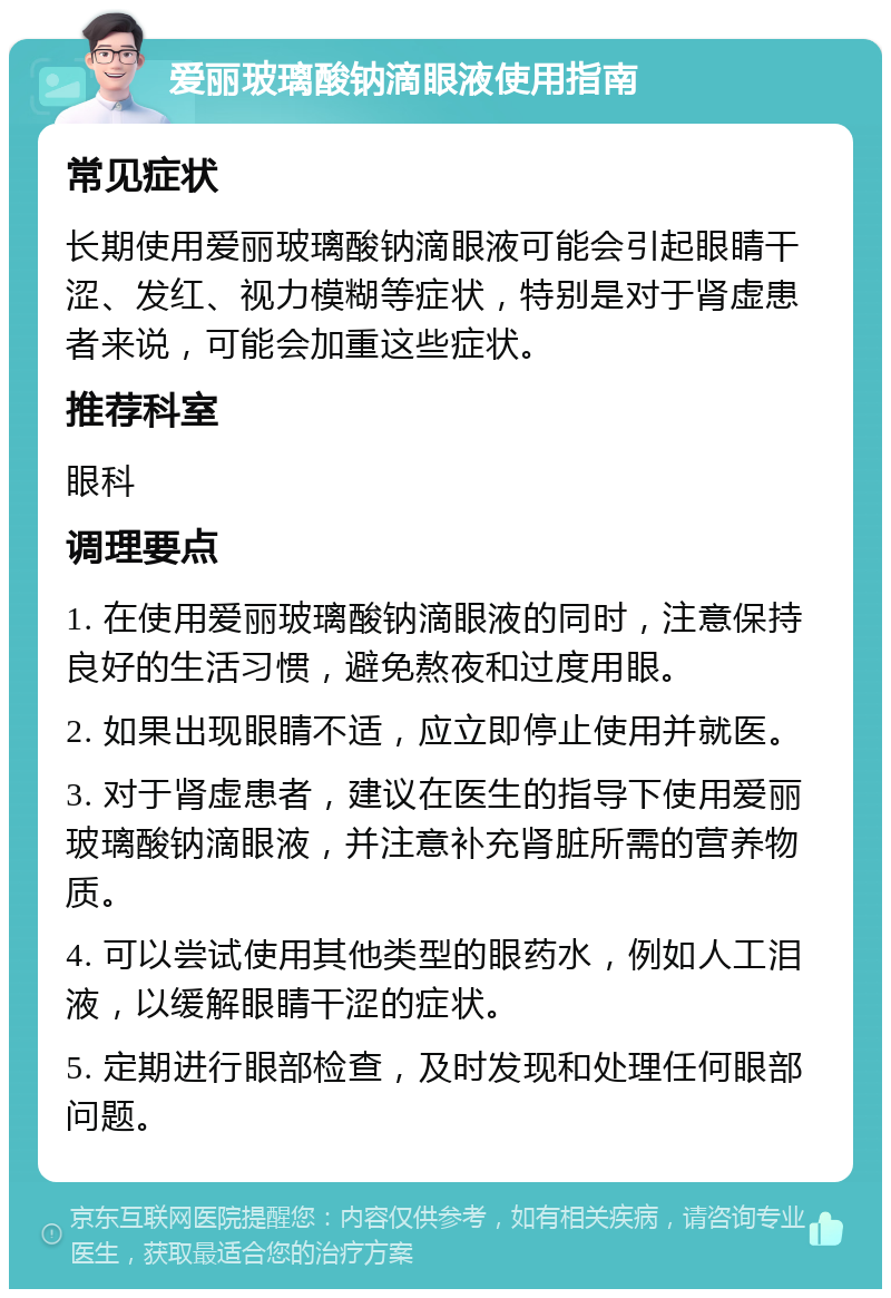 爱丽玻璃酸钠滴眼液使用指南 常见症状 长期使用爱丽玻璃酸钠滴眼液可能会引起眼睛干涩、发红、视力模糊等症状，特别是对于肾虚患者来说，可能会加重这些症状。 推荐科室 眼科 调理要点 1. 在使用爱丽玻璃酸钠滴眼液的同时，注意保持良好的生活习惯，避免熬夜和过度用眼。 2. 如果出现眼睛不适，应立即停止使用并就医。 3. 对于肾虚患者，建议在医生的指导下使用爱丽玻璃酸钠滴眼液，并注意补充肾脏所需的营养物质。 4. 可以尝试使用其他类型的眼药水，例如人工泪液，以缓解眼睛干涩的症状。 5. 定期进行眼部检查，及时发现和处理任何眼部问题。