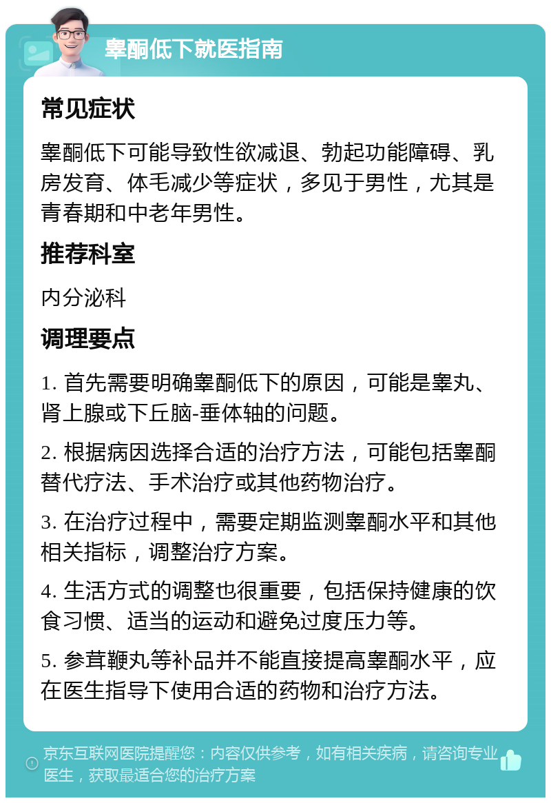 睾酮低下就医指南 常见症状 睾酮低下可能导致性欲减退、勃起功能障碍、乳房发育、体毛减少等症状，多见于男性，尤其是青春期和中老年男性。 推荐科室 内分泌科 调理要点 1. 首先需要明确睾酮低下的原因，可能是睾丸、肾上腺或下丘脑-垂体轴的问题。 2. 根据病因选择合适的治疗方法，可能包括睾酮替代疗法、手术治疗或其他药物治疗。 3. 在治疗过程中，需要定期监测睾酮水平和其他相关指标，调整治疗方案。 4. 生活方式的调整也很重要，包括保持健康的饮食习惯、适当的运动和避免过度压力等。 5. 参茸鞭丸等补品并不能直接提高睾酮水平，应在医生指导下使用合适的药物和治疗方法。