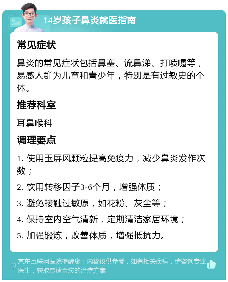 14岁孩子鼻炎就医指南 常见症状 鼻炎的常见症状包括鼻塞、流鼻涕、打喷嚏等，易感人群为儿童和青少年，特别是有过敏史的个体。 推荐科室 耳鼻喉科 调理要点 1. 使用玉屏风颗粒提高免疫力，减少鼻炎发作次数； 2. 饮用转移因子3-6个月，增强体质； 3. 避免接触过敏原，如花粉、灰尘等； 4. 保持室内空气清新，定期清洁家居环境； 5. 加强锻炼，改善体质，增强抵抗力。