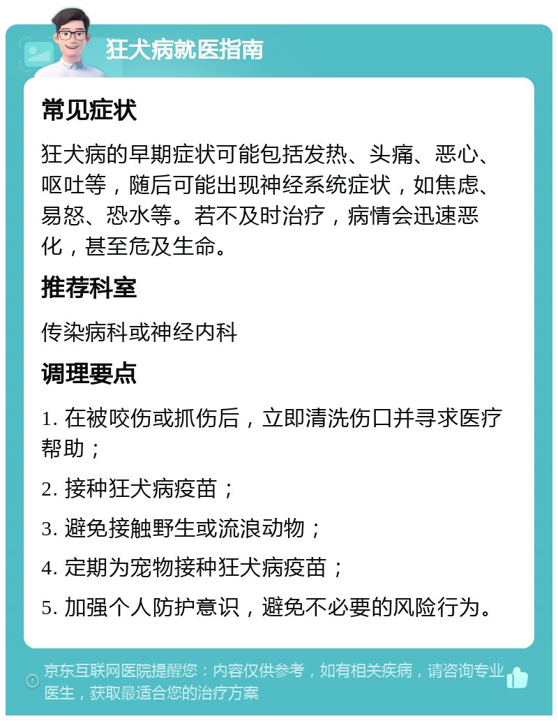 狂犬病就医指南 常见症状 狂犬病的早期症状可能包括发热、头痛、恶心、呕吐等，随后可能出现神经系统症状，如焦虑、易怒、恐水等。若不及时治疗，病情会迅速恶化，甚至危及生命。 推荐科室 传染病科或神经内科 调理要点 1. 在被咬伤或抓伤后，立即清洗伤口并寻求医疗帮助； 2. 接种狂犬病疫苗； 3. 避免接触野生或流浪动物； 4. 定期为宠物接种狂犬病疫苗； 5. 加强个人防护意识，避免不必要的风险行为。