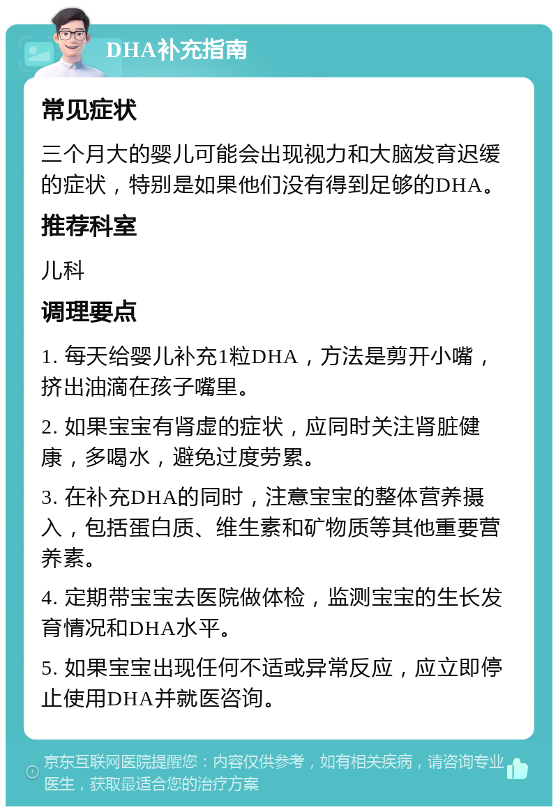 DHA补充指南 常见症状 三个月大的婴儿可能会出现视力和大脑发育迟缓的症状，特别是如果他们没有得到足够的DHA。 推荐科室 儿科 调理要点 1. 每天给婴儿补充1粒DHA，方法是剪开小嘴，挤出油滴在孩子嘴里。 2. 如果宝宝有肾虚的症状，应同时关注肾脏健康，多喝水，避免过度劳累。 3. 在补充DHA的同时，注意宝宝的整体营养摄入，包括蛋白质、维生素和矿物质等其他重要营养素。 4. 定期带宝宝去医院做体检，监测宝宝的生长发育情况和DHA水平。 5. 如果宝宝出现任何不适或异常反应，应立即停止使用DHA并就医咨询。