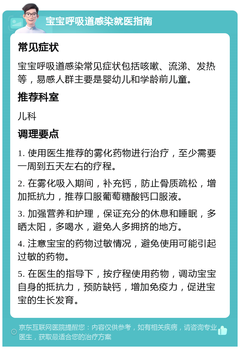 宝宝呼吸道感染就医指南 常见症状 宝宝呼吸道感染常见症状包括咳嗽、流涕、发热等，易感人群主要是婴幼儿和学龄前儿童。 推荐科室 儿科 调理要点 1. 使用医生推荐的雾化药物进行治疗，至少需要一周到五天左右的疗程。 2. 在雾化吸入期间，补充钙，防止骨质疏松，增加抵抗力，推荐口服葡萄糖酸钙口服液。 3. 加强营养和护理，保证充分的休息和睡眠，多晒太阳，多喝水，避免人多拥挤的地方。 4. 注意宝宝的药物过敏情况，避免使用可能引起过敏的药物。 5. 在医生的指导下，按疗程使用药物，调动宝宝自身的抵抗力，预防缺钙，增加免疫力，促进宝宝的生长发育。