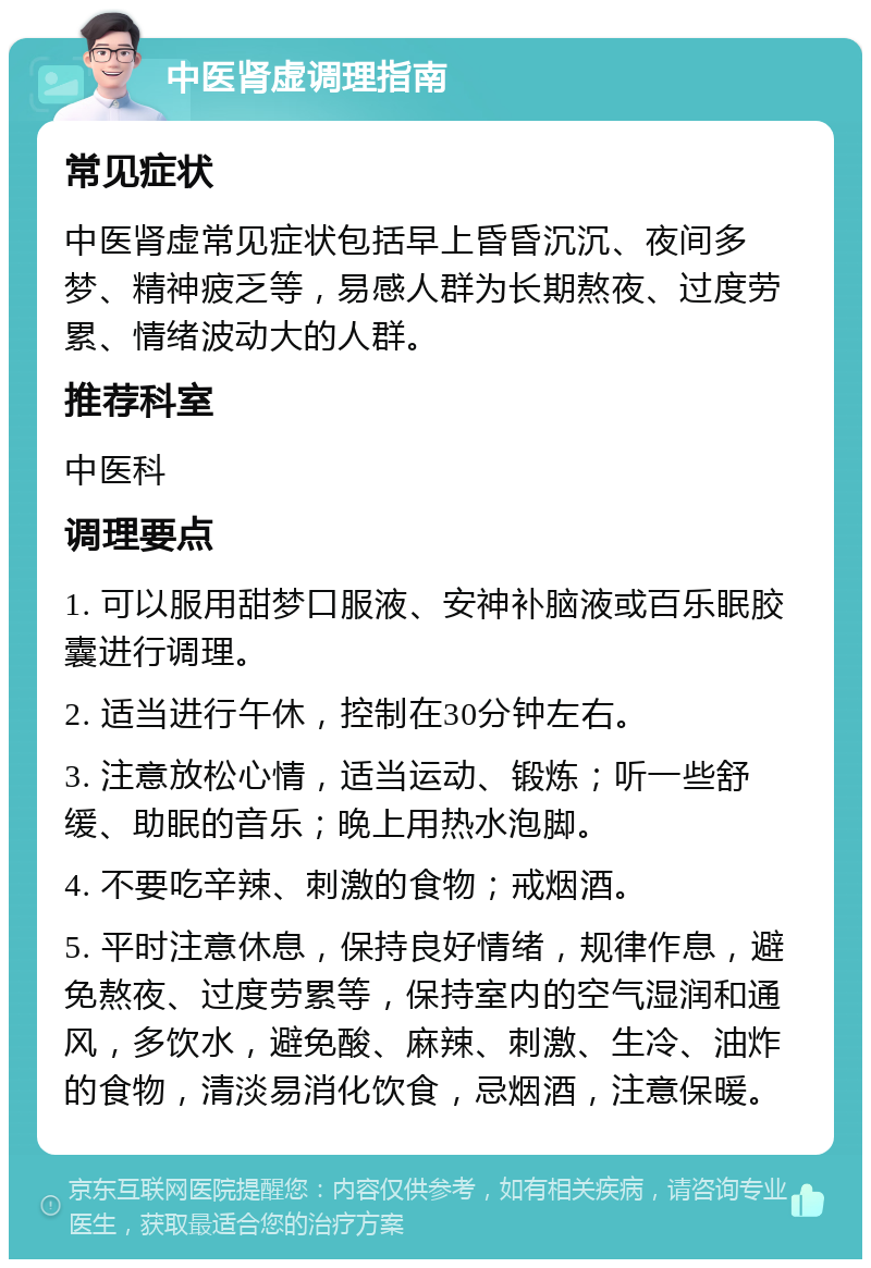 中医肾虚调理指南 常见症状 中医肾虚常见症状包括早上昏昏沉沉、夜间多梦、精神疲乏等，易感人群为长期熬夜、过度劳累、情绪波动大的人群。 推荐科室 中医科 调理要点 1. 可以服用甜梦口服液、安神补脑液或百乐眠胶囊进行调理。 2. 适当进行午休，控制在30分钟左右。 3. 注意放松心情，适当运动、锻炼；听一些舒缓、助眠的音乐；晚上用热水泡脚。 4. 不要吃辛辣、刺激的食物；戒烟酒。 5. 平时注意休息，保持良好情绪，规律作息，避免熬夜、过度劳累等，保持室内的空气湿润和通风，多饮水，避免酸、麻辣、刺激、生冷、油炸的食物，清淡易消化饮食，忌烟酒，注意保暖。